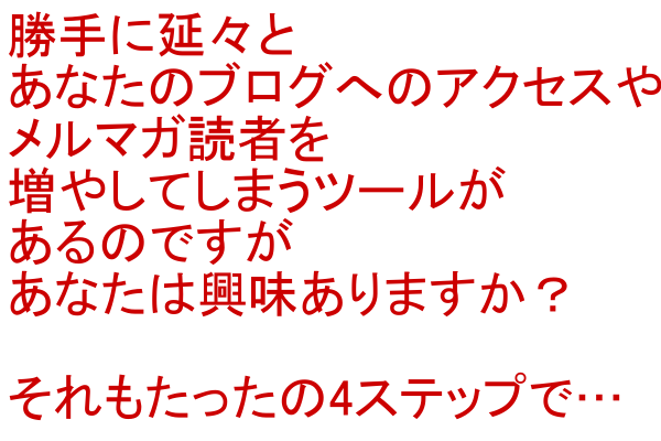 勝手に延々とあなたのブログへのアクセスやメルマガ読者を増やしてしまう方法があるのですが、あなたは興味ありますか？